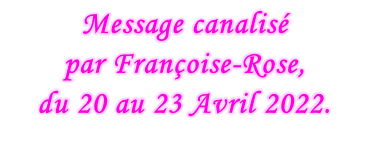 Message canalisé  par Françoise-Rose,  du 20 au 23 Avril 2022.