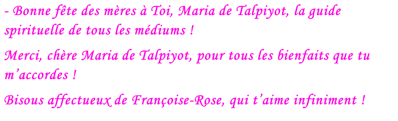 - Bonne fête des mères à Toi, Maria de Talpiyot, la guide spirituelle de tous les médiums !  Merci, chère Maria de Talpiyot, pour tous les bienfaits que tu m’accordes ! Bisous affectueux de Françoise-Rose, qui t’aime infiniment !
